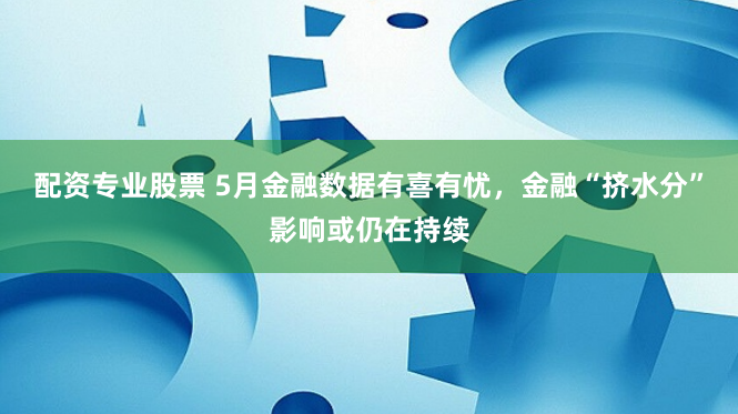 配资专业股票 5月金融数据有喜有忧，金融“挤水分”影响或仍在持续