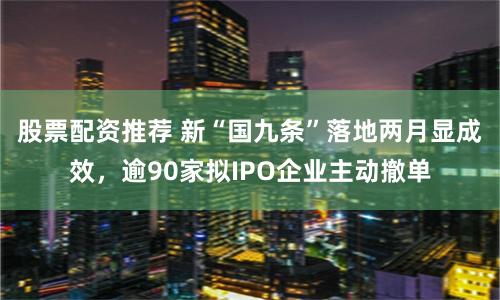 股票配资推荐 新“国九条”落地两月显成效，逾90家拟IPO企业主动撤单