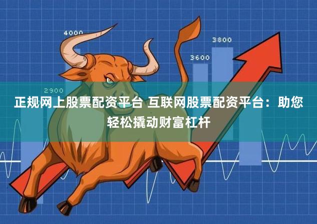 正规网上股票配资平台 互联网股票配资平台：助您轻松撬动财富杠杆